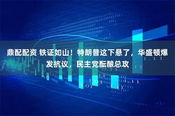 鼎配配资 铁证如山！特朗普这下悬了，华盛顿爆发抗议，民主党酝酿总攻