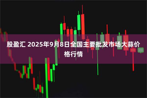 股盈汇 2025年9月8日全国主要批发市场大蒜价格行情