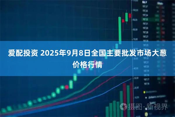 爱配投资 2025年9月8日全国主要批发市场大葱价格行情