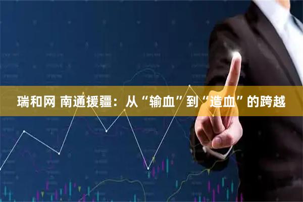 瑞和网 南通援疆：从“输血”到“造血”的跨越