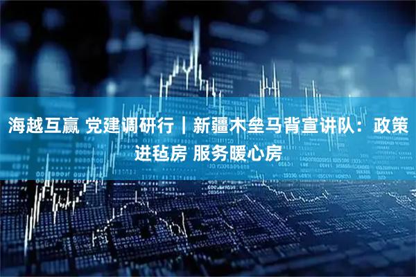 海越互赢 党建调研行｜新疆木垒马背宣讲队：政策进毡房 服务暖心房