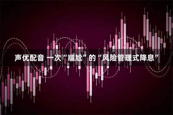 声优配音 一次“尴尬”的“风险管理式降息”