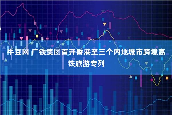 牛豆网 广铁集团首开香港至三个内地城市跨境高铁旅游专列