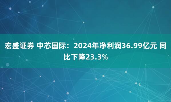 宏盛证券 中芯国际：2024年净利润36.99亿元 同比下降23.3%