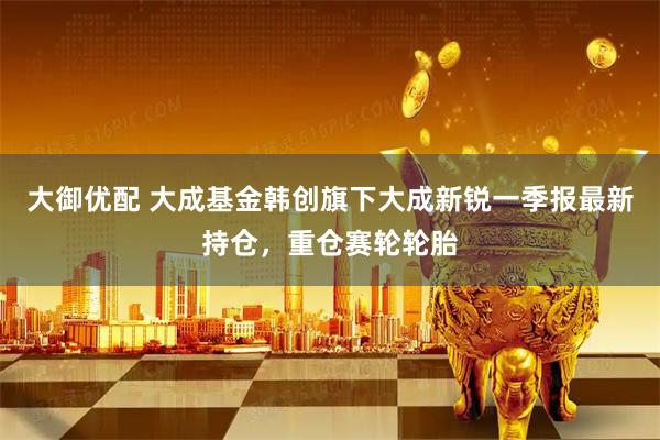 大御优配 大成基金韩创旗下大成新锐一季报最新持仓，重仓赛轮轮胎