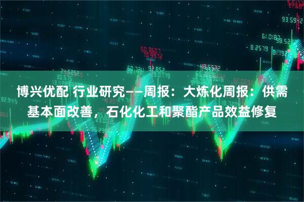 博兴优配 行业研究——周报：大炼化周报：供需基本面改善，石化化工和聚酯产品效益修复