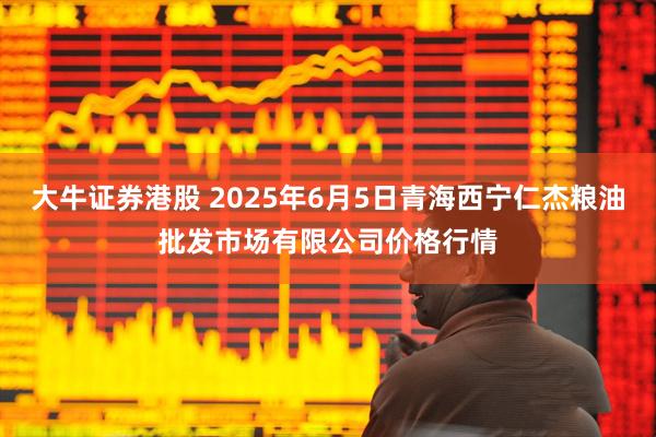 大牛证券港股 2025年6月5日青海西宁仁杰粮油批发市场有限公司价格行情