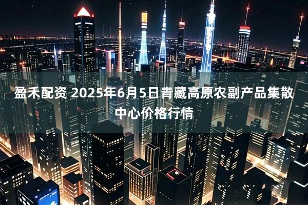 盈禾配资 2025年6月5日青藏高原农副产品集散中心价格行情
