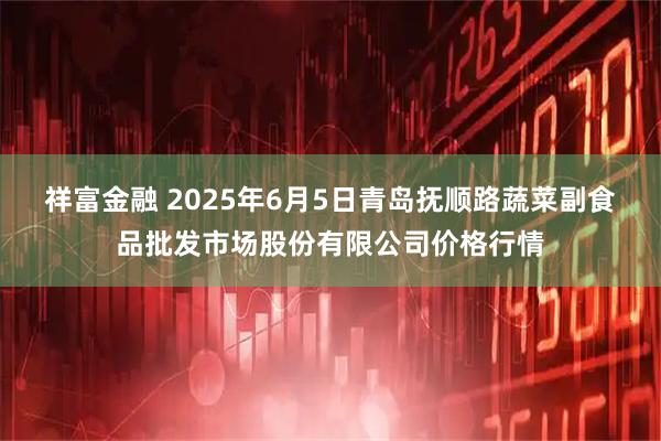 祥富金融 2025年6月5日青岛抚顺路蔬菜副食品批发市场股份有限公司价格行情