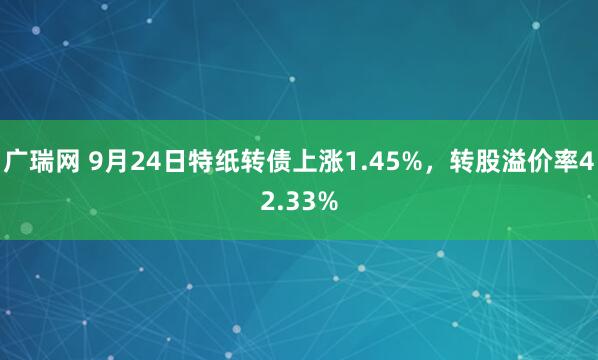 广瑞网 9月24日特纸转债上涨1.45%，转股溢价率42.33%