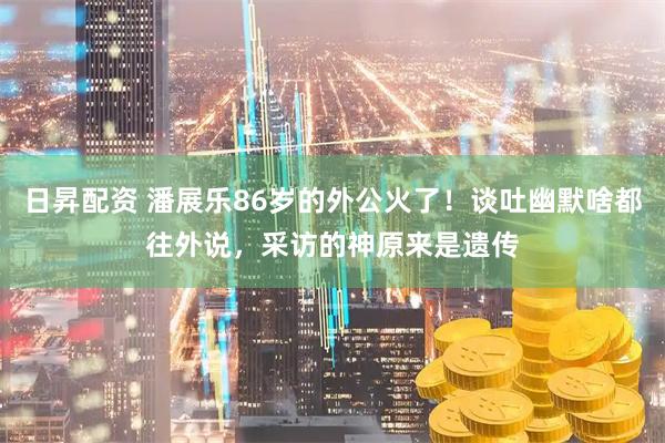 日昇配资 潘展乐86岁的外公火了！谈吐幽默啥都往外说，采访的神原来是遗传