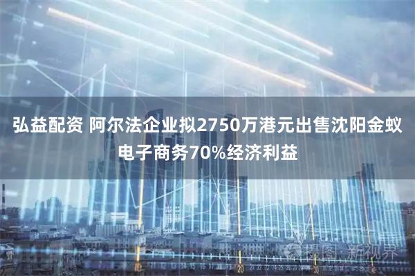 弘益配资 阿尔法企业拟2750万港元出售沈阳金蚁电子商务70%经济利益