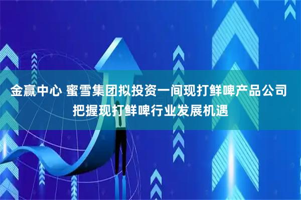 金赢中心 蜜雪集团拟投资一间现打鲜啤产品公司 把握现打鲜啤行业发展机遇