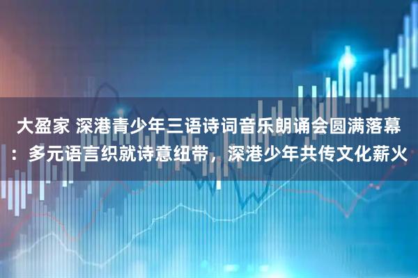 大盈家 深港青少年三语诗词音乐朗诵会圆满落幕：多元语言织就诗意纽带，深港少年共传文化薪火