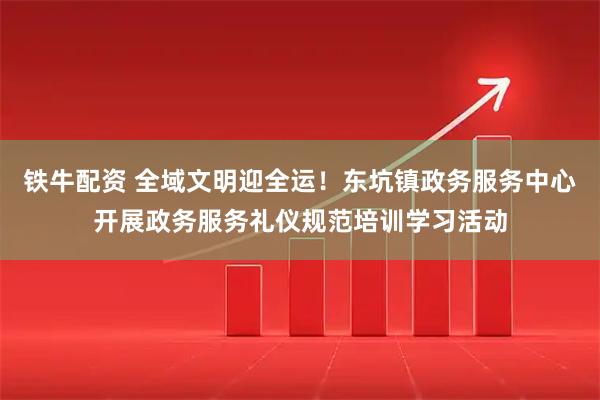 铁牛配资 全域文明迎全运！东坑镇政务服务中心开展政务服务礼仪规范培训学习活动