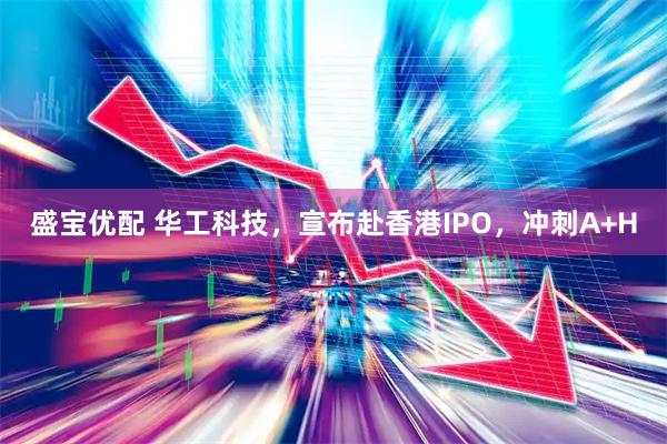 盛宝优配 华工科技，宣布赴香港IPO，冲刺A+H