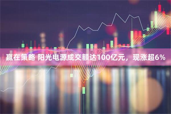 赢在策略 阳光电源成交额达100亿元，现涨超6%