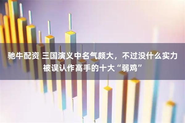 驰牛配资 三国演义中名气颇大，不过没什么实力被误认作高手的十大“弱鸡”