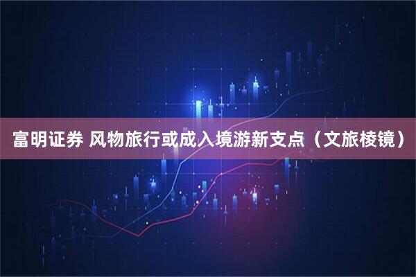 富明证券 风物旅行或成入境游新支点（文旅棱镜）
