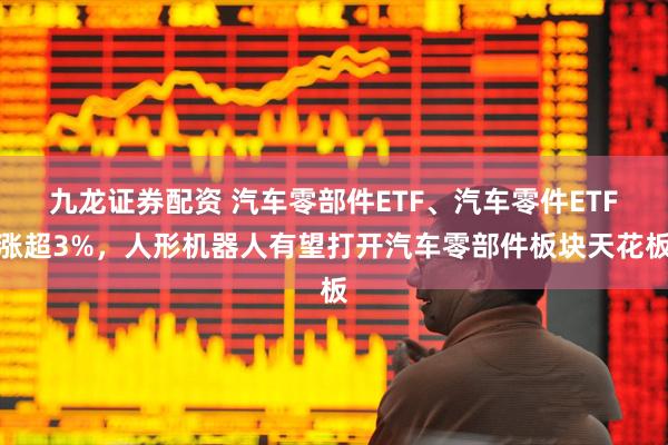 九龙证券配资 汽车零部件ETF、汽车零件ETF涨超3%，人形机器人有望打开汽车零部件板块天花板