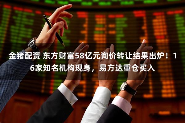 金猪配资 东方财富58亿元询价转让结果出炉！16家知名机构现身，易方达重仓买入