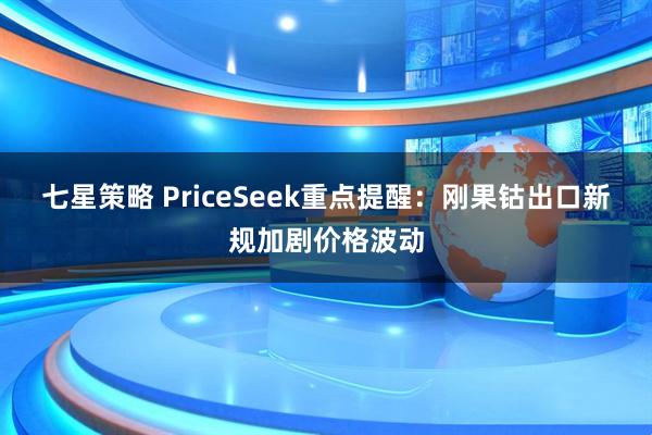 七星策略 PriceSeek重点提醒：刚果钴出口新规加剧价格波动