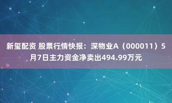 新玺配资 股票行情快报：深物业A（000011）5月7日主力资金净卖出494.99万元