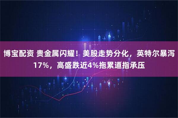 博宝配资 贵金属闪耀！美股走势分化，英特尔暴泻17%，高盛跌近4%拖累道指承压
