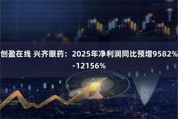 创盈在线 兴齐眼药：2025年净利润同比预增9582%-12156%