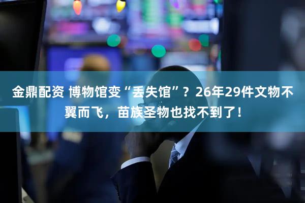 金鼎配资 博物馆变“丢失馆”？26年29件文物不翼而飞，苗族圣物也找不到了！