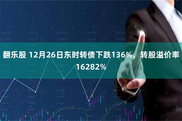 翻乐股 12月26日东时转债下跌136%，转股溢价率16282%