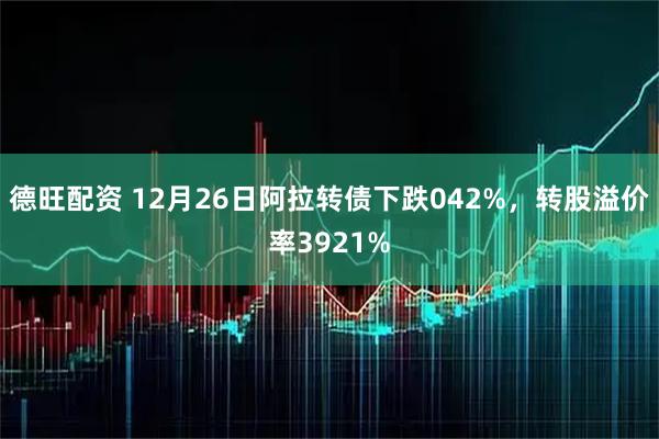 德旺配资 12月26日阿拉转债下跌042%，转股溢价率3921%
