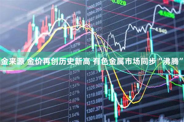 金来源 金价再创历史新高 有色金属市场同步“沸腾”