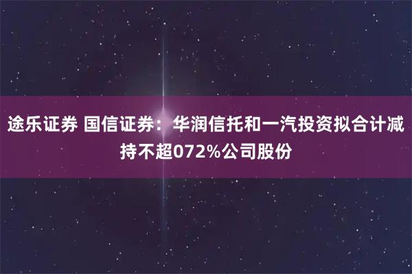 途乐证券 国信证券：华润信托和一汽投资拟合计减持不超072%公司股份