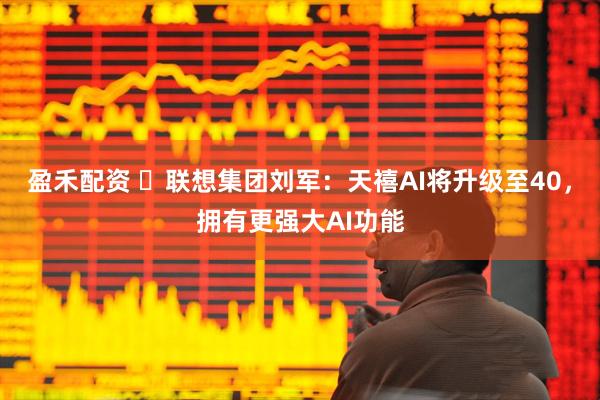 盈禾配资 ​联想集团刘军：天禧AI将升级至40，拥有更强大AI功能