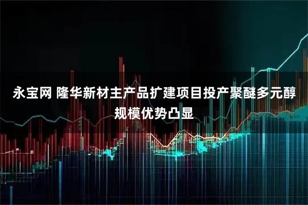 永宝网 隆华新材主产品扩建项目投产聚醚多元醇规模优势凸显