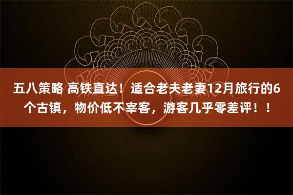 五八策略 高铁直达！适合老夫老妻12月旅行的6个古镇，物价低不宰客，游客几乎零差评！！