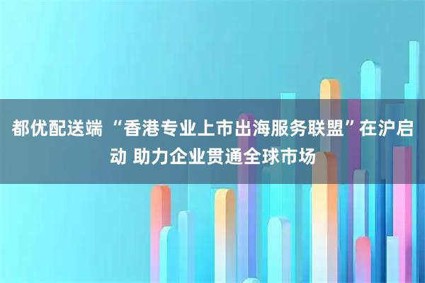 都优配送端 “香港专业上市出海服务联盟”在沪启动 助力企业贯通全球市场