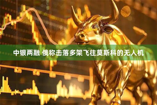 中银两融 俄称击落多架飞往莫斯科的无人机