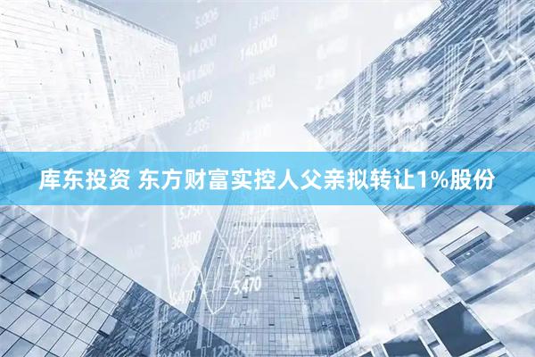 库东投资 东方财富实控人父亲拟转让1%股份