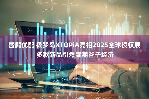盛鹏优配 极梦岛XTOPiA亮相2025全球授权展 多款新品引爆暑期谷子经济