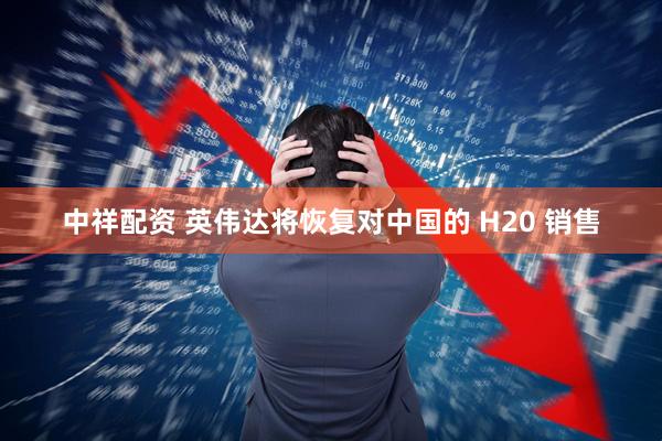 中祥配资 英伟达将恢复对中国的 H20 销售
