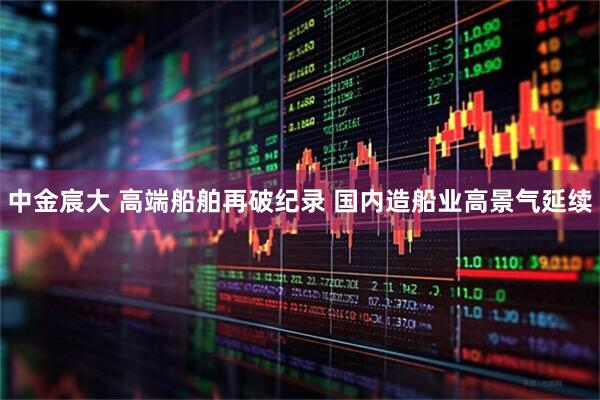 中金宸大 高端船舶再破纪录 国内造船业高景气延续