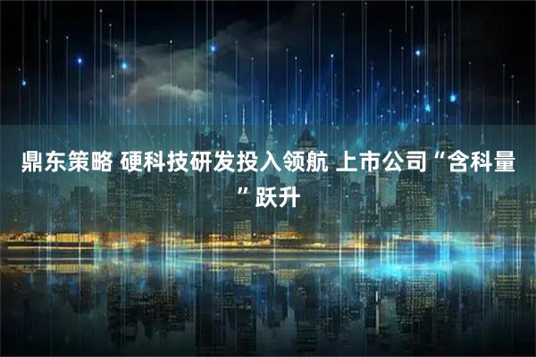 鼎东策略 硬科技研发投入领航 上市公司“含科量”跃升