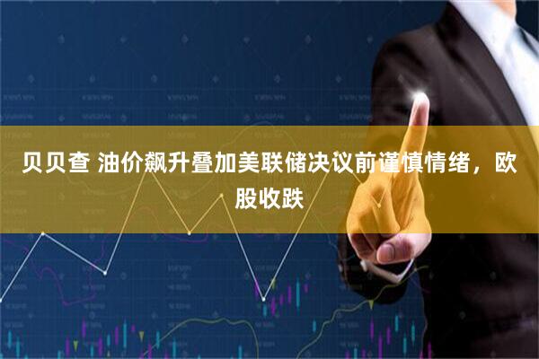 贝贝查 油价飙升叠加美联储决议前谨慎情绪，欧股收跌